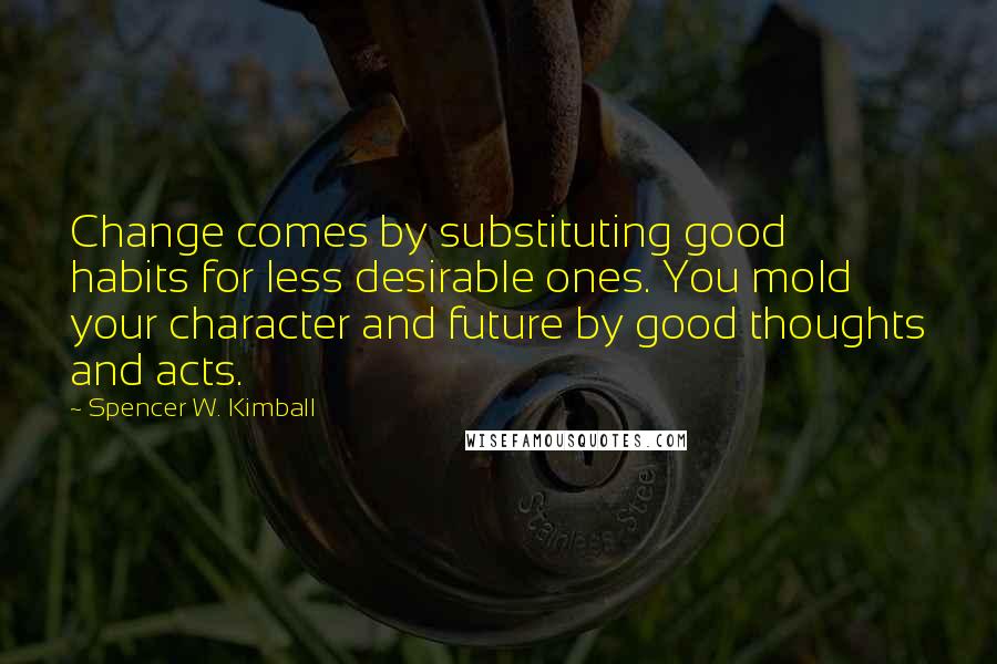 Spencer W. Kimball Quotes: Change comes by substituting good habits for less desirable ones. You mold your character and future by good thoughts and acts.