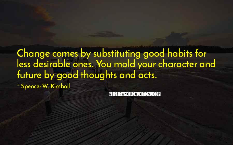 Spencer W. Kimball Quotes: Change comes by substituting good habits for less desirable ones. You mold your character and future by good thoughts and acts.