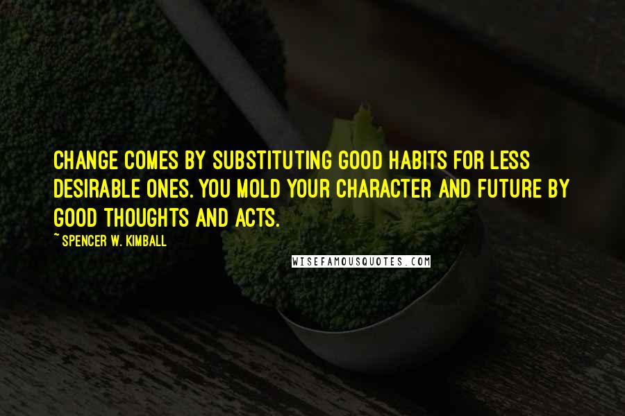 Spencer W. Kimball Quotes: Change comes by substituting good habits for less desirable ones. You mold your character and future by good thoughts and acts.