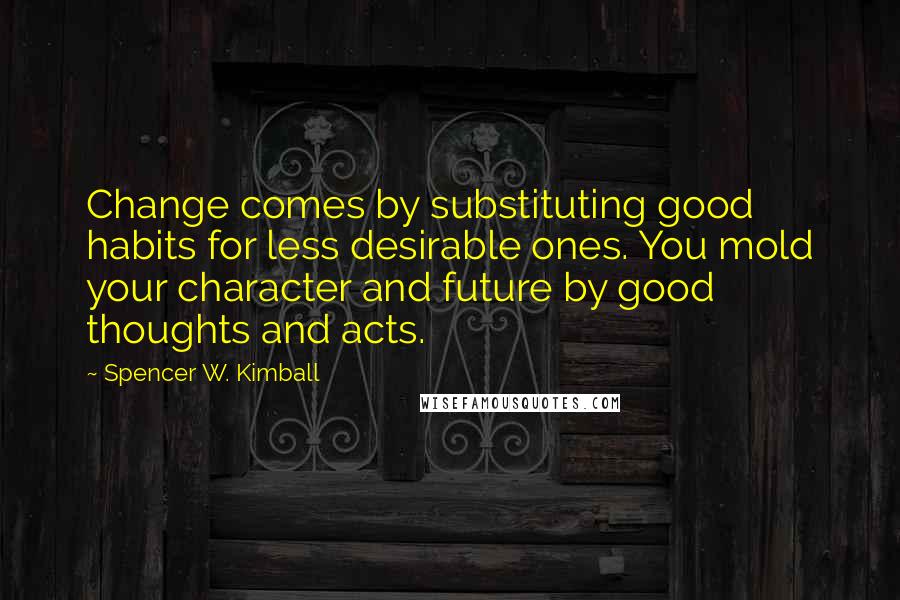 Spencer W. Kimball Quotes: Change comes by substituting good habits for less desirable ones. You mold your character and future by good thoughts and acts.