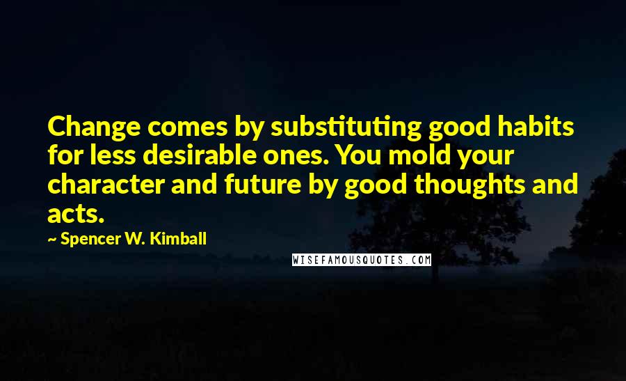 Spencer W. Kimball Quotes: Change comes by substituting good habits for less desirable ones. You mold your character and future by good thoughts and acts.