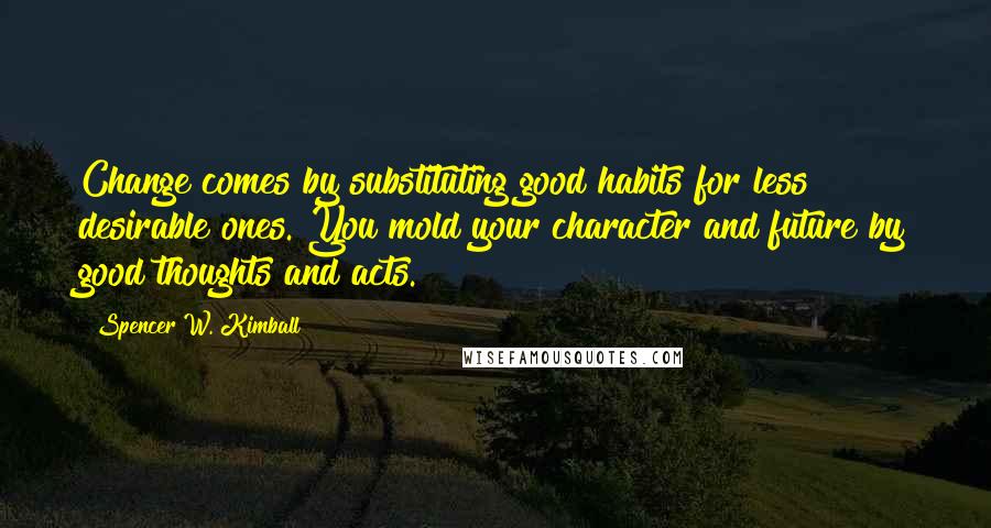 Spencer W. Kimball Quotes: Change comes by substituting good habits for less desirable ones. You mold your character and future by good thoughts and acts.