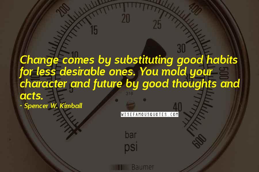 Spencer W. Kimball Quotes: Change comes by substituting good habits for less desirable ones. You mold your character and future by good thoughts and acts.