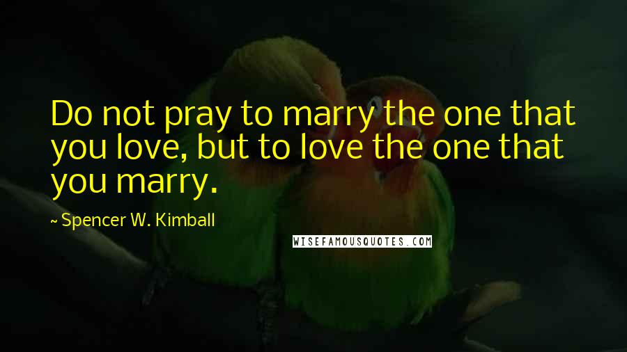Spencer W. Kimball Quotes: Do not pray to marry the one that you love, but to love the one that you marry.