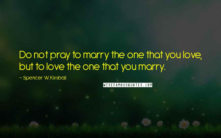 Spencer W. Kimball Quotes: Do not pray to marry the one that you love, but to love the one that you marry.