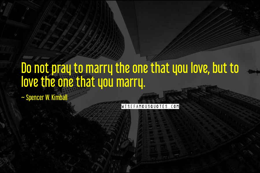 Spencer W. Kimball Quotes: Do not pray to marry the one that you love, but to love the one that you marry.