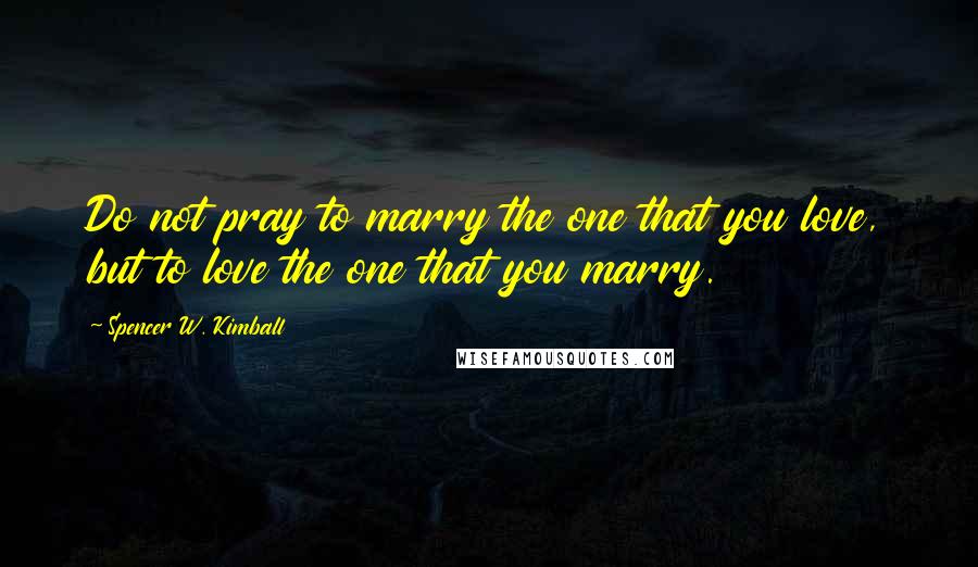 Spencer W. Kimball Quotes: Do not pray to marry the one that you love, but to love the one that you marry.