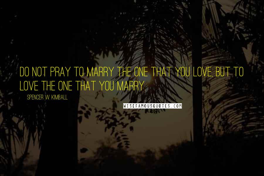 Spencer W. Kimball Quotes: Do not pray to marry the one that you love, but to love the one that you marry.