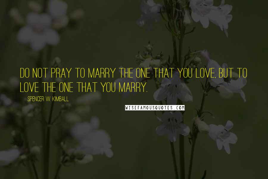 Spencer W. Kimball Quotes: Do not pray to marry the one that you love, but to love the one that you marry.