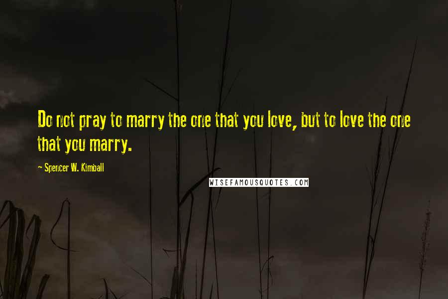 Spencer W. Kimball Quotes: Do not pray to marry the one that you love, but to love the one that you marry.