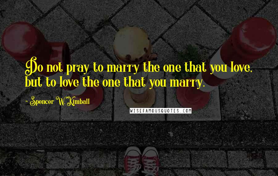 Spencer W. Kimball Quotes: Do not pray to marry the one that you love, but to love the one that you marry.