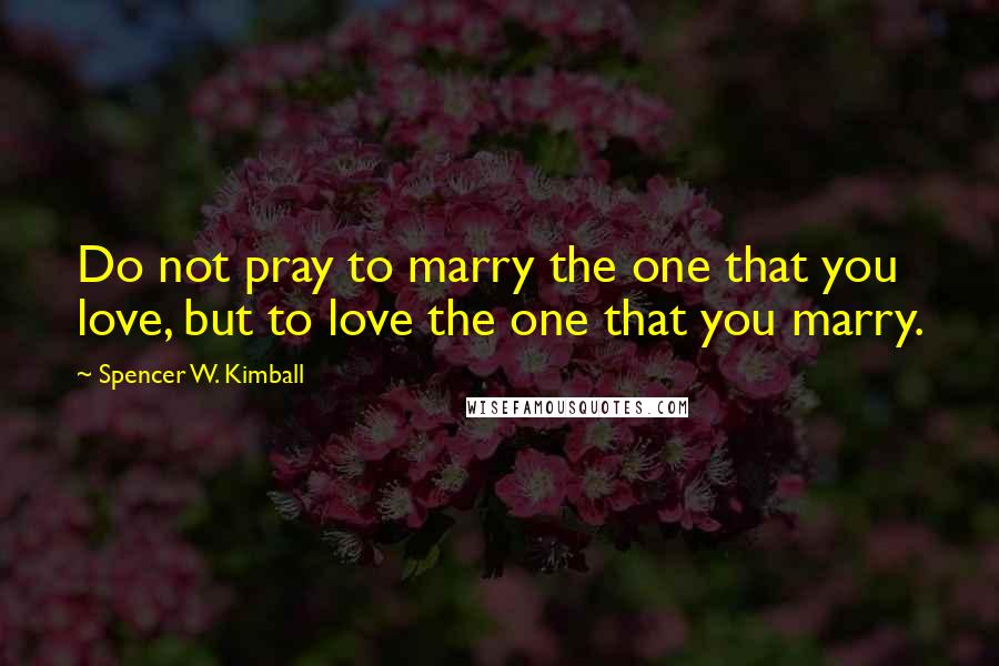 Spencer W. Kimball Quotes: Do not pray to marry the one that you love, but to love the one that you marry.