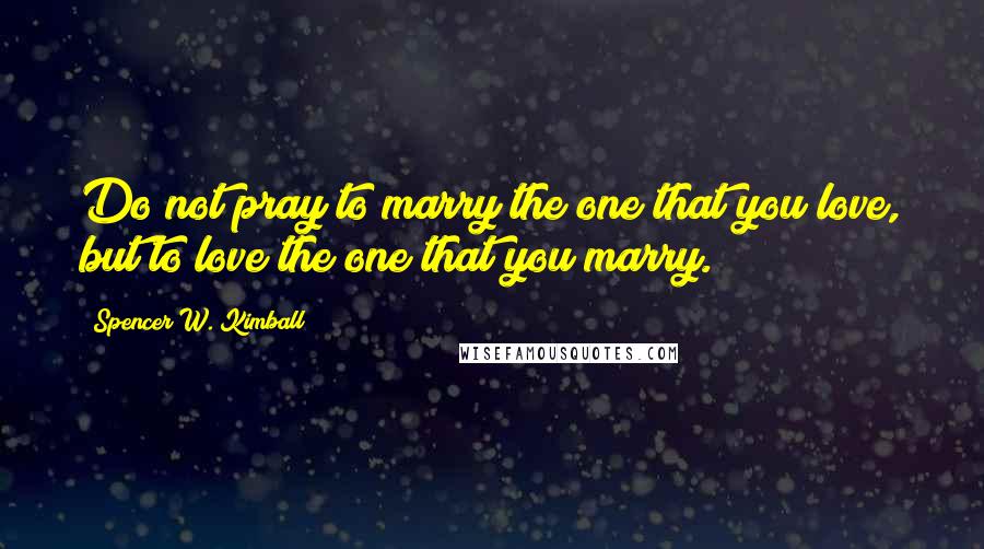 Spencer W. Kimball Quotes: Do not pray to marry the one that you love, but to love the one that you marry.