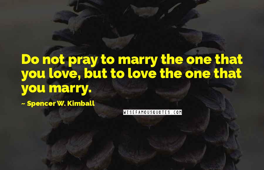Spencer W. Kimball Quotes: Do not pray to marry the one that you love, but to love the one that you marry.