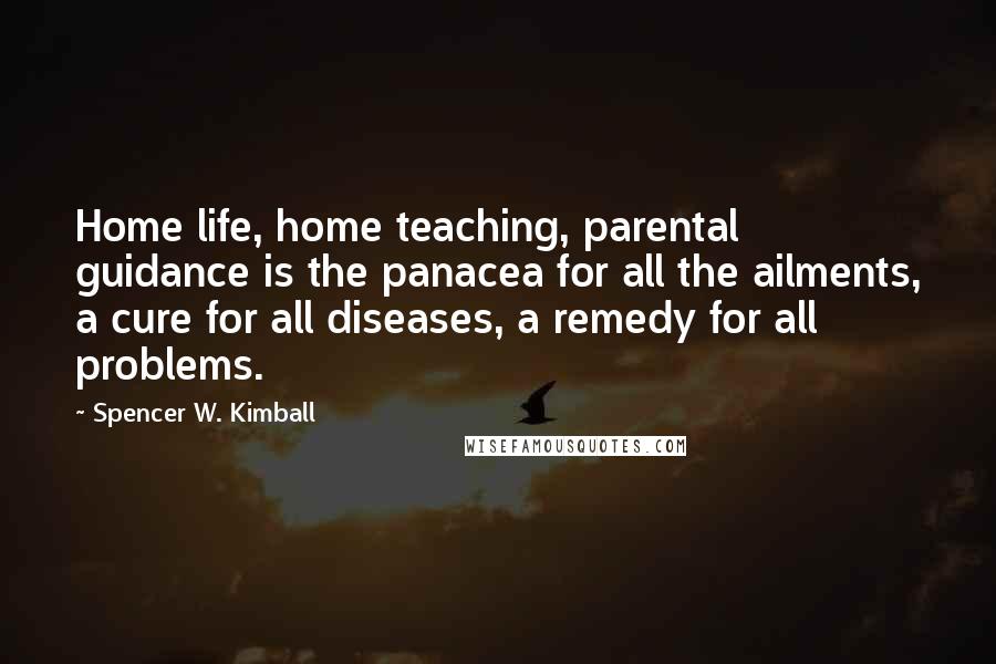 Spencer W. Kimball Quotes: Home life, home teaching, parental guidance is the panacea for all the ailments, a cure for all diseases, a remedy for all problems.