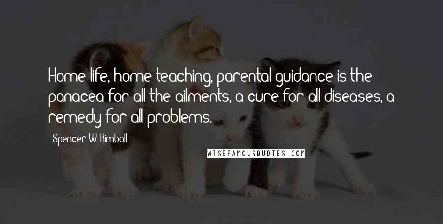 Spencer W. Kimball Quotes: Home life, home teaching, parental guidance is the panacea for all the ailments, a cure for all diseases, a remedy for all problems.