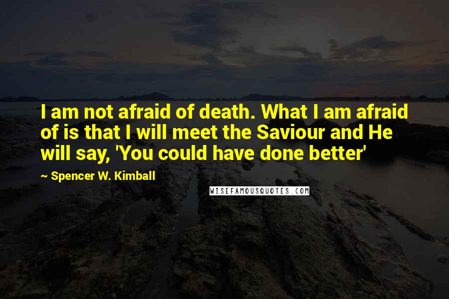 Spencer W. Kimball Quotes: I am not afraid of death. What I am afraid of is that I will meet the Saviour and He will say, 'You could have done better'