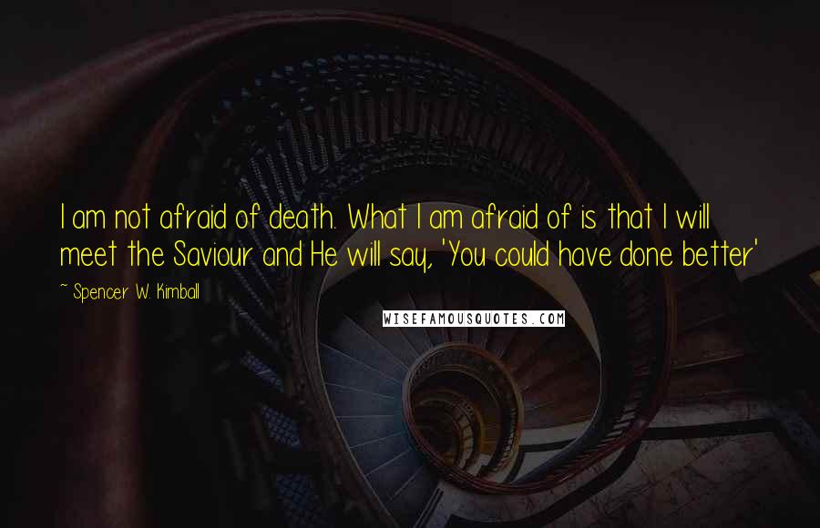 Spencer W. Kimball Quotes: I am not afraid of death. What I am afraid of is that I will meet the Saviour and He will say, 'You could have done better'