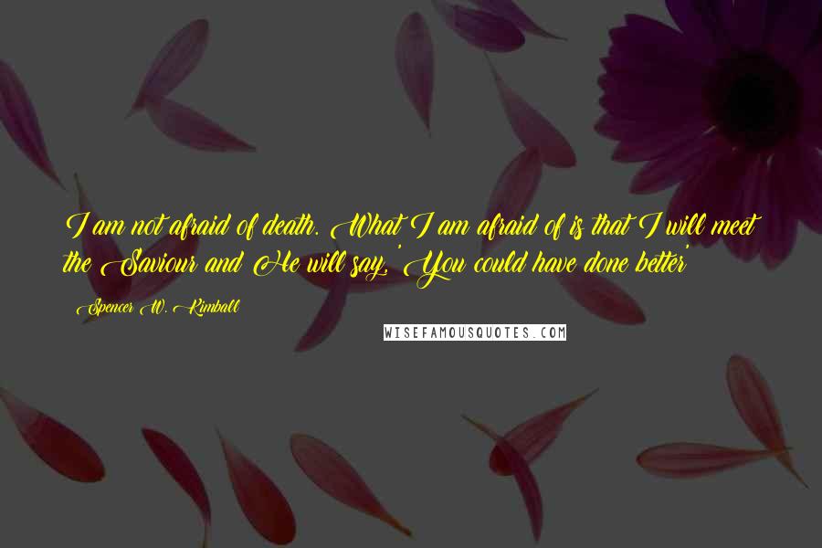 Spencer W. Kimball Quotes: I am not afraid of death. What I am afraid of is that I will meet the Saviour and He will say, 'You could have done better'