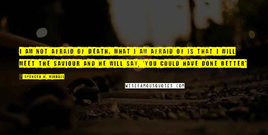 Spencer W. Kimball Quotes: I am not afraid of death. What I am afraid of is that I will meet the Saviour and He will say, 'You could have done better'