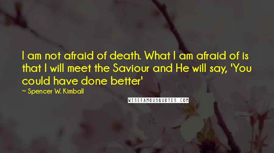 Spencer W. Kimball Quotes: I am not afraid of death. What I am afraid of is that I will meet the Saviour and He will say, 'You could have done better'