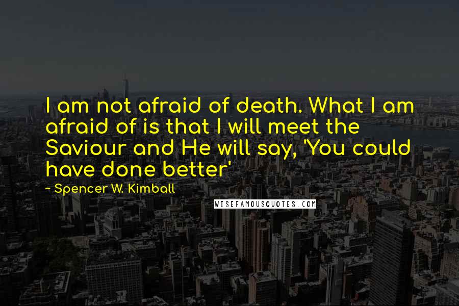 Spencer W. Kimball Quotes: I am not afraid of death. What I am afraid of is that I will meet the Saviour and He will say, 'You could have done better'