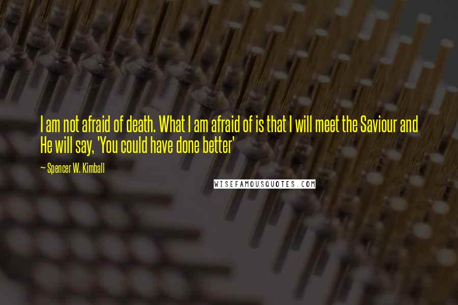 Spencer W. Kimball Quotes: I am not afraid of death. What I am afraid of is that I will meet the Saviour and He will say, 'You could have done better'