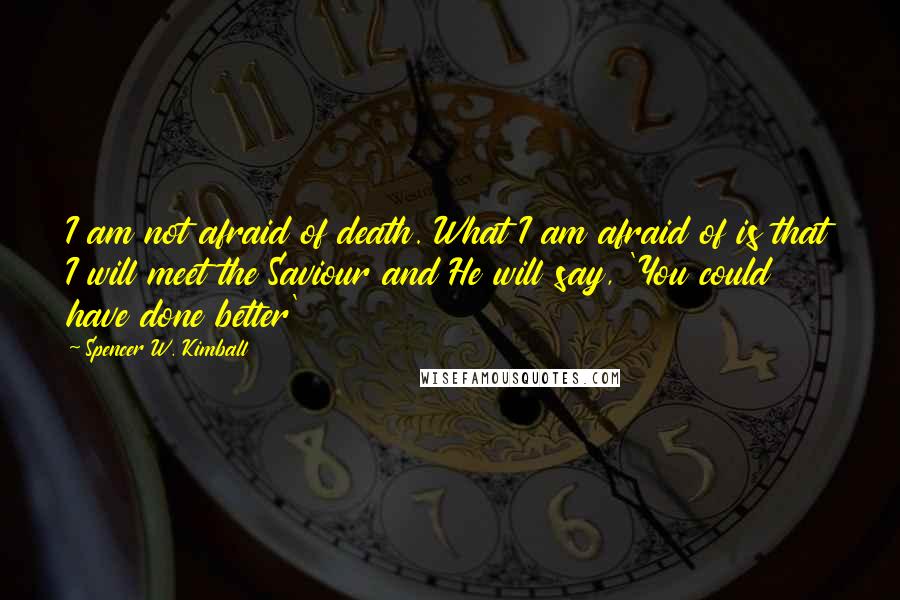 Spencer W. Kimball Quotes: I am not afraid of death. What I am afraid of is that I will meet the Saviour and He will say, 'You could have done better'