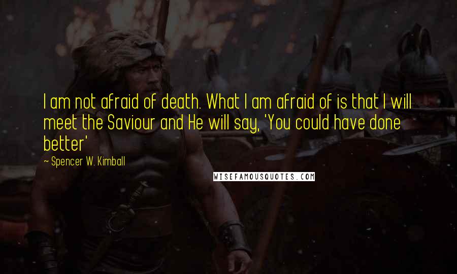 Spencer W. Kimball Quotes: I am not afraid of death. What I am afraid of is that I will meet the Saviour and He will say, 'You could have done better'