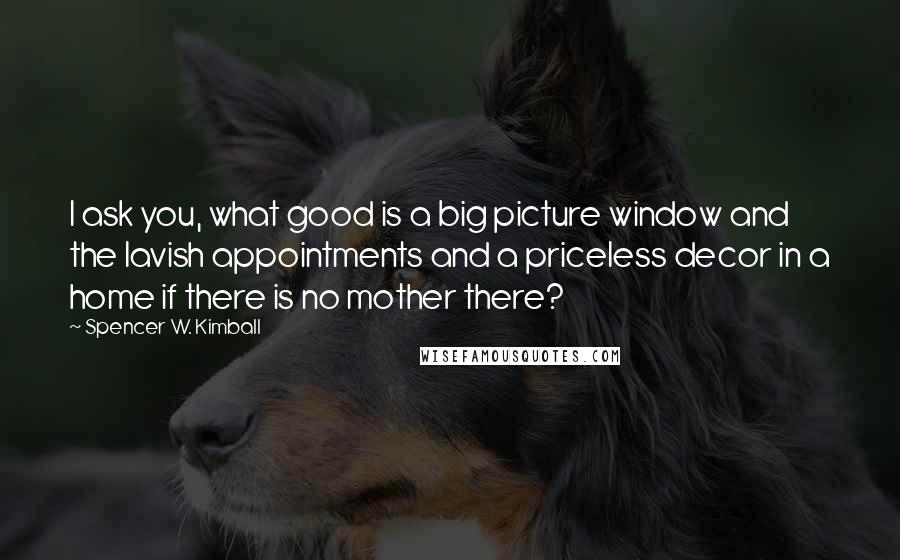 Spencer W. Kimball Quotes: I ask you, what good is a big picture window and the lavish appointments and a priceless decor in a home if there is no mother there?