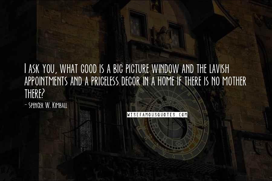 Spencer W. Kimball Quotes: I ask you, what good is a big picture window and the lavish appointments and a priceless decor in a home if there is no mother there?