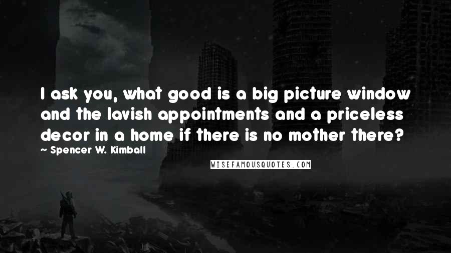 Spencer W. Kimball Quotes: I ask you, what good is a big picture window and the lavish appointments and a priceless decor in a home if there is no mother there?