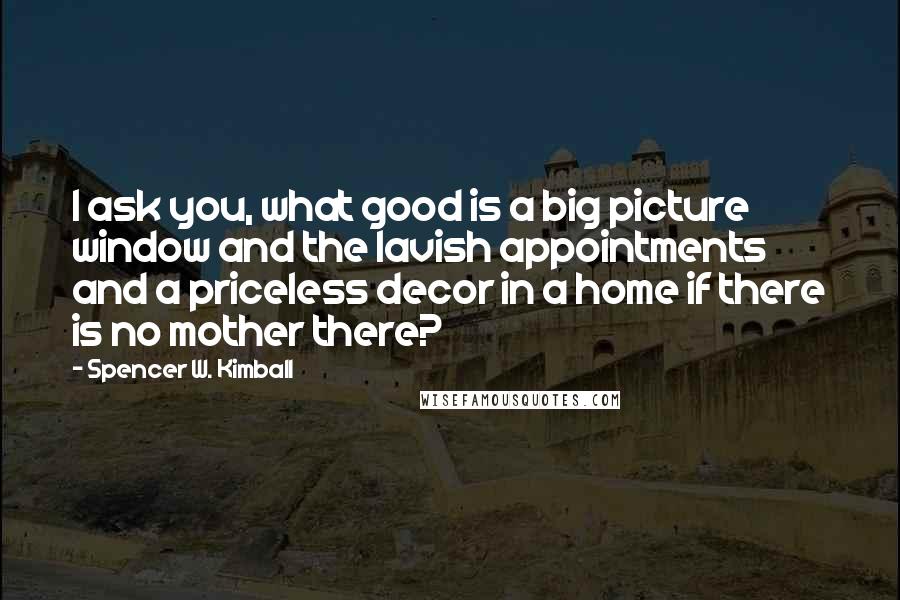 Spencer W. Kimball Quotes: I ask you, what good is a big picture window and the lavish appointments and a priceless decor in a home if there is no mother there?