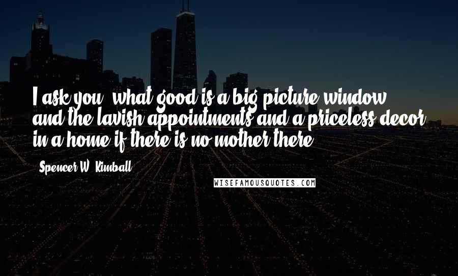 Spencer W. Kimball Quotes: I ask you, what good is a big picture window and the lavish appointments and a priceless decor in a home if there is no mother there?