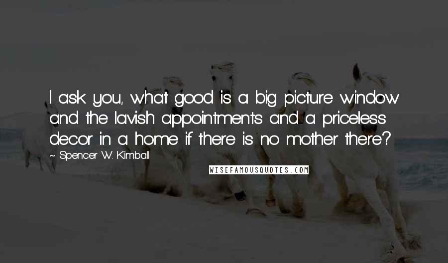 Spencer W. Kimball Quotes: I ask you, what good is a big picture window and the lavish appointments and a priceless decor in a home if there is no mother there?