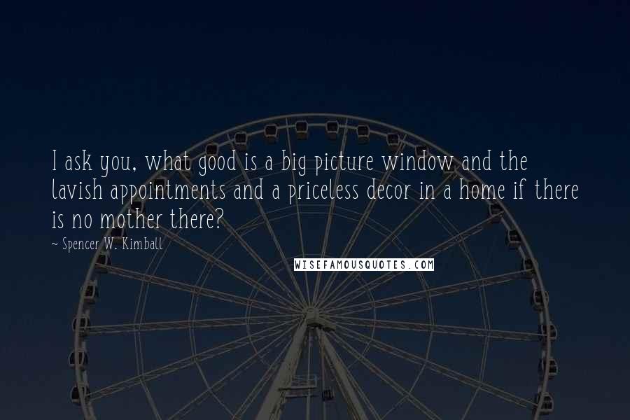 Spencer W. Kimball Quotes: I ask you, what good is a big picture window and the lavish appointments and a priceless decor in a home if there is no mother there?