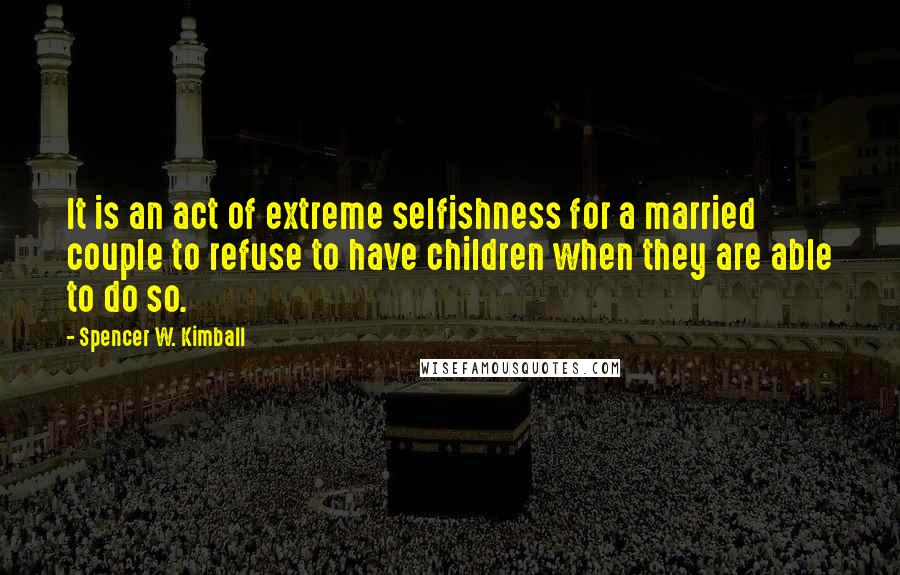 Spencer W. Kimball Quotes: It is an act of extreme selfishness for a married couple to refuse to have children when they are able to do so.