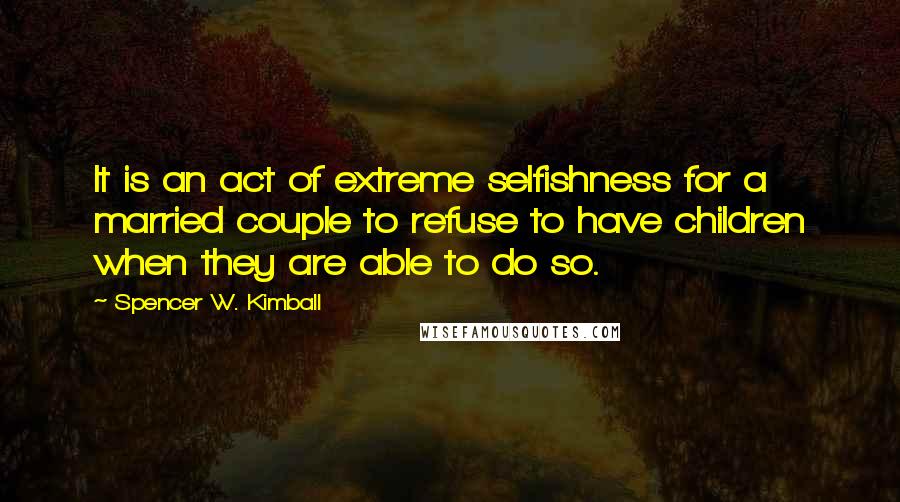 Spencer W. Kimball Quotes: It is an act of extreme selfishness for a married couple to refuse to have children when they are able to do so.