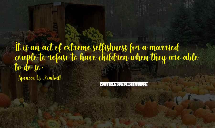 Spencer W. Kimball Quotes: It is an act of extreme selfishness for a married couple to refuse to have children when they are able to do so.