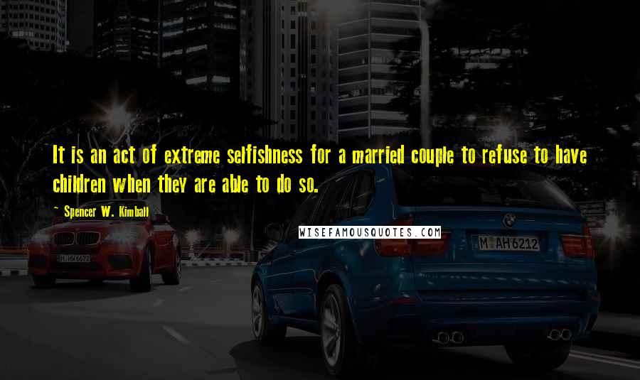 Spencer W. Kimball Quotes: It is an act of extreme selfishness for a married couple to refuse to have children when they are able to do so.