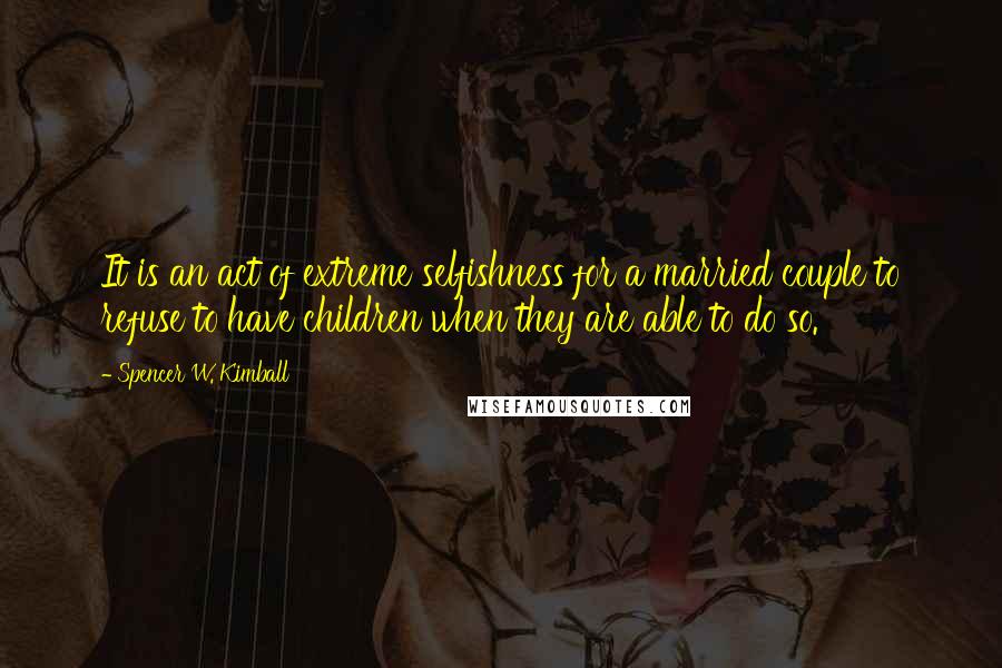 Spencer W. Kimball Quotes: It is an act of extreme selfishness for a married couple to refuse to have children when they are able to do so.