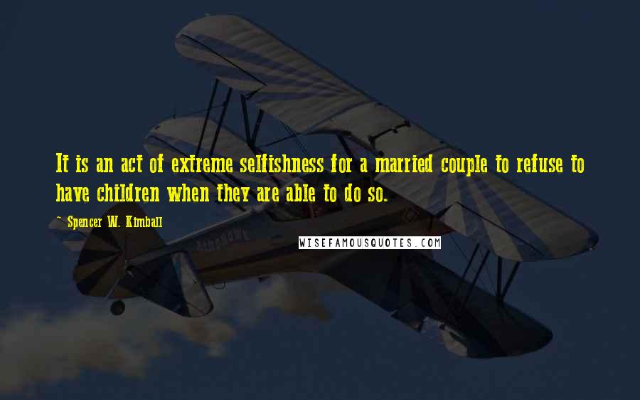 Spencer W. Kimball Quotes: It is an act of extreme selfishness for a married couple to refuse to have children when they are able to do so.