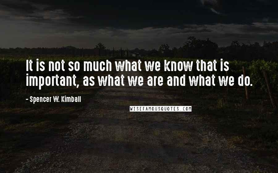 Spencer W. Kimball Quotes: It is not so much what we know that is important, as what we are and what we do.