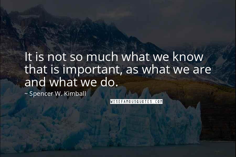 Spencer W. Kimball Quotes: It is not so much what we know that is important, as what we are and what we do.