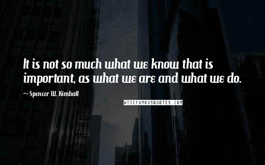 Spencer W. Kimball Quotes: It is not so much what we know that is important, as what we are and what we do.