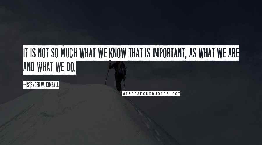 Spencer W. Kimball Quotes: It is not so much what we know that is important, as what we are and what we do.