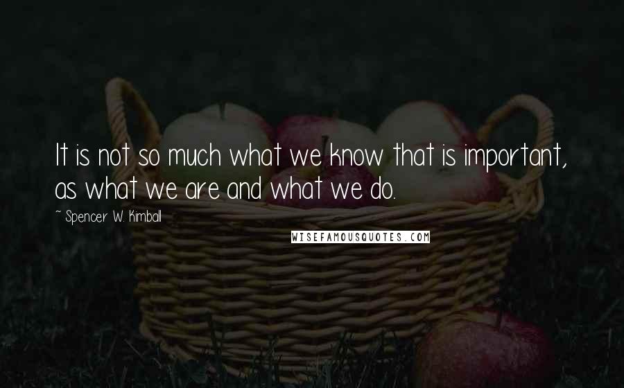 Spencer W. Kimball Quotes: It is not so much what we know that is important, as what we are and what we do.