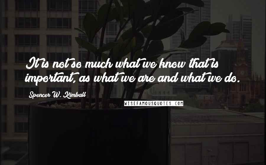 Spencer W. Kimball Quotes: It is not so much what we know that is important, as what we are and what we do.