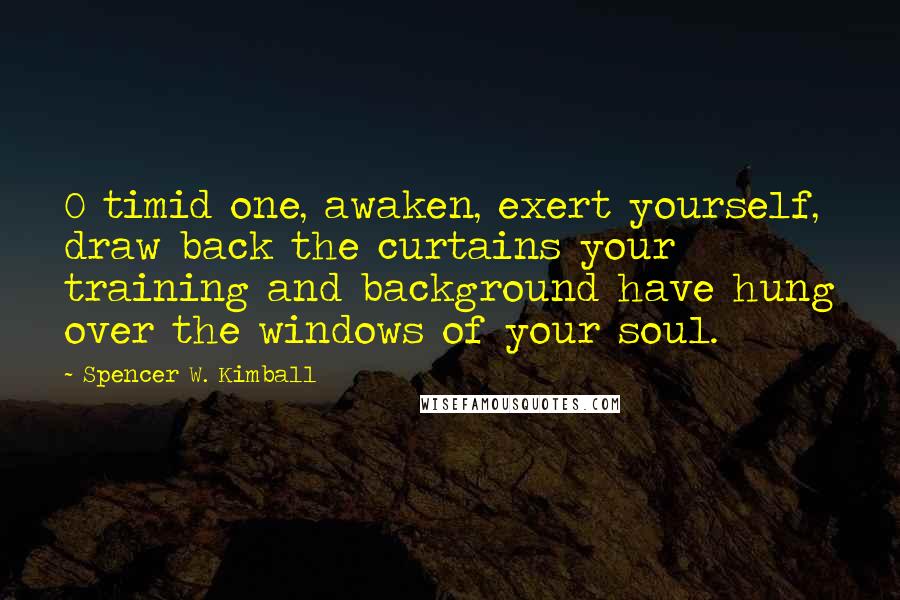 Spencer W. Kimball Quotes: O timid one, awaken, exert yourself, draw back the curtains your training and background have hung over the windows of your soul.