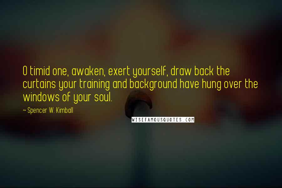 Spencer W. Kimball Quotes: O timid one, awaken, exert yourself, draw back the curtains your training and background have hung over the windows of your soul.